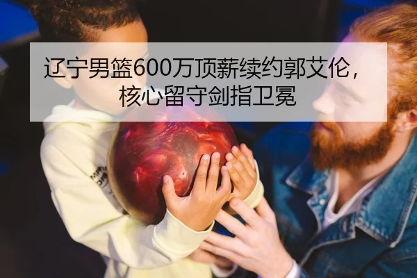 辽宁男篮600万顶薪续约郭艾伦，核心留守剑指卫冕